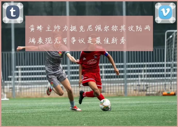 黄蜂主帅力挺克尼佩尔称其攻防两端表现无可争议是最佳新秀