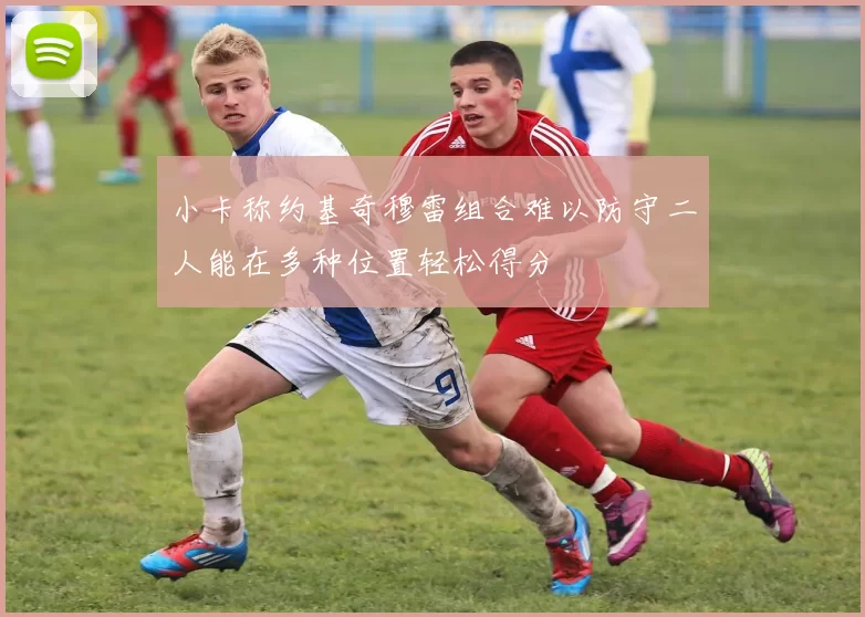 小卡称约基奇穆雷组合难以防守二人能在多种位置轻松得分