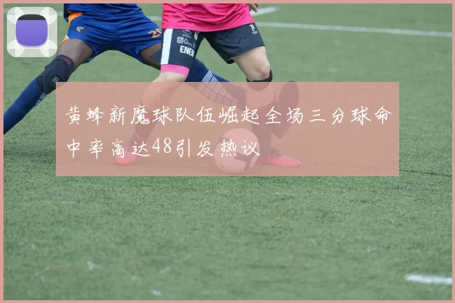 黄蜂新魔球队伍崛起全场三分球命中率高达48引发热议