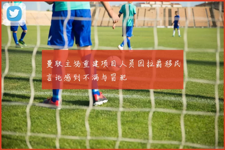 曼联主场重建项目人员因拉爵移民言论感到不满与冒犯