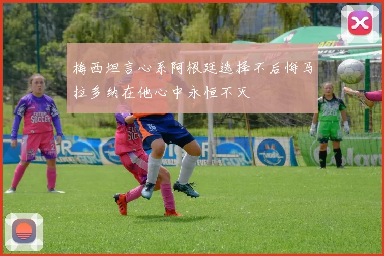 梅西坦言心系阿根廷选择不后悔马拉多纳在他心中永恒不灭