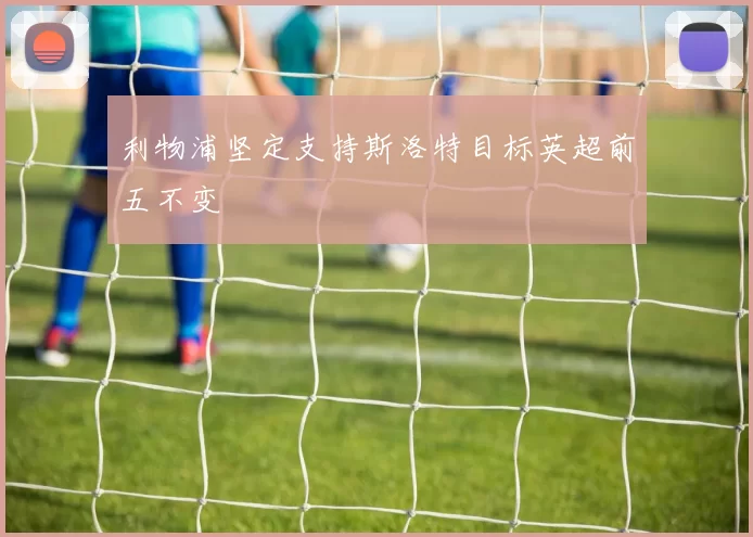 利物浦坚定支持斯洛特目标英超前五不变