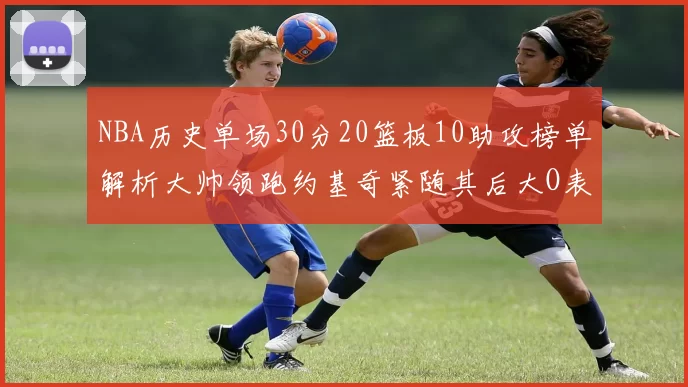NBA历史单场30分20篮板10助攻榜单解析大帅领跑约基奇紧随其后大O表现不俗
